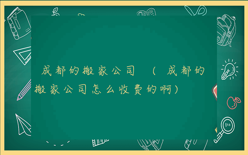 成都的搬家公司 (成都的搬家公司怎么收费的啊)